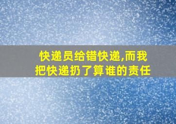 快递员给错快递,而我把快递扔了算谁的责任