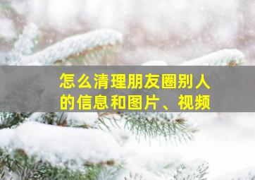 怎么清理朋友圈别人的信息和图片、视频