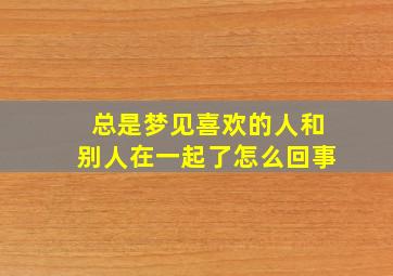 总是梦见喜欢的人和别人在一起了怎么回事