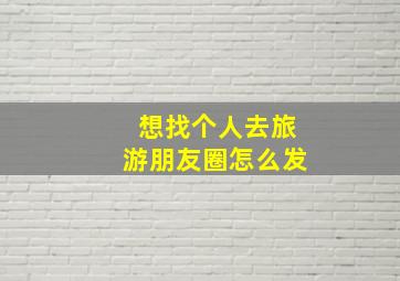 想找个人去旅游朋友圈怎么发