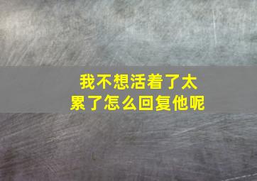 我不想活着了太累了怎么回复他呢