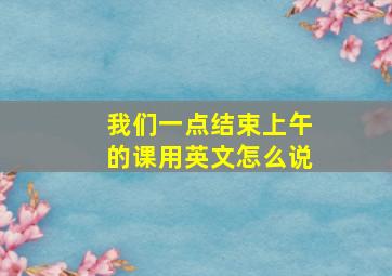 我们一点结束上午的课用英文怎么说