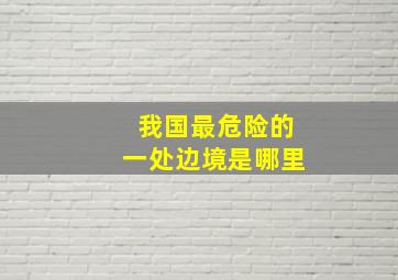 我国最危险的一处边境是哪里