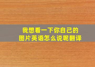 我想看一下你自己的图片英语怎么说呢翻译