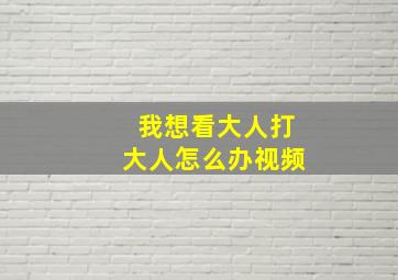 我想看大人打大人怎么办视频