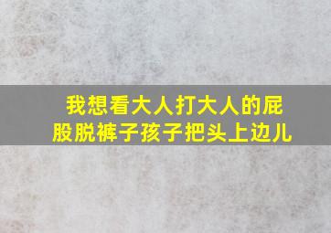 我想看大人打大人的屁股脱裤子孩子把头上边儿