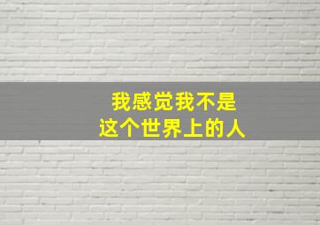 我感觉我不是这个世界上的人