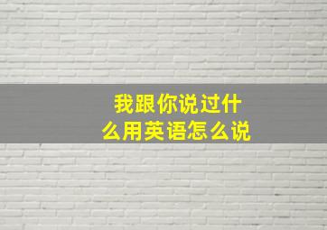 我跟你说过什么用英语怎么说