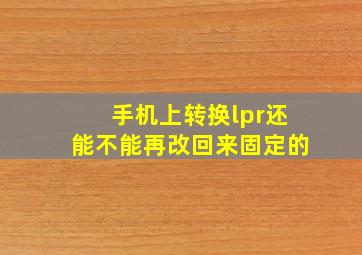 手机上转换lpr还能不能再改回来固定的