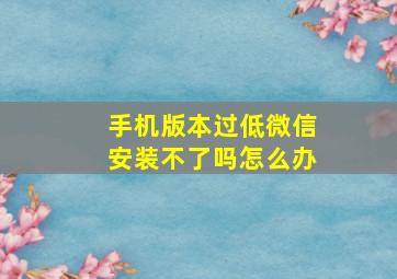 手机版本过低微信安装不了吗怎么办