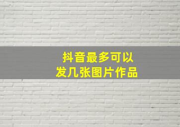 抖音最多可以发几张图片作品