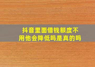 抖音里面借钱额度不用他会降低吗是真的吗