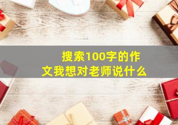 搜索100字的作文我想对老师说什么