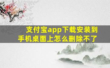 支付宝app下载安装到手机桌面上怎么删除不了