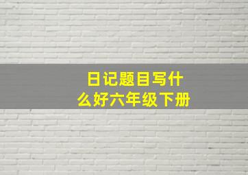 日记题目写什么好六年级下册