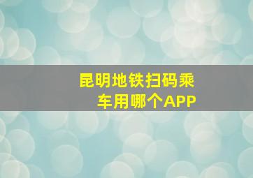 昆明地铁扫码乘车用哪个APP