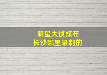 明星大侦探在长沙哪里录制的