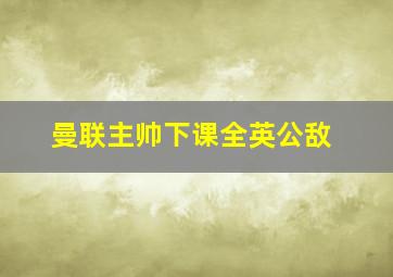 曼联主帅下课全英公敌