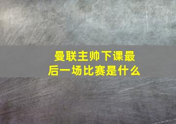 曼联主帅下课最后一场比赛是什么