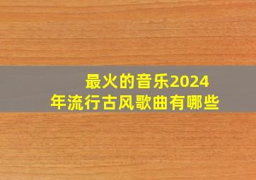 最火的音乐2024年流行古风歌曲有哪些