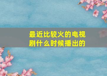 最近比较火的电视剧什么时候播出的