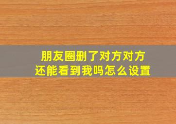 朋友圈删了对方对方还能看到我吗怎么设置