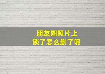 朋友圈照片上锁了怎么删了呢