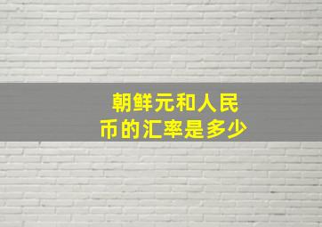 朝鲜元和人民币的汇率是多少