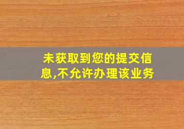 未获取到您的提交信息,不允许办理该业务