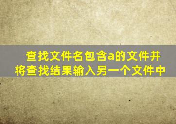 查找文件名包含a的文件并将查找结果输入另一个文件中