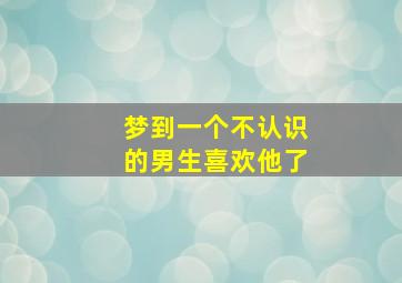 梦到一个不认识的男生喜欢他了