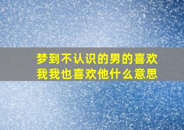 梦到不认识的男的喜欢我我也喜欢他什么意思