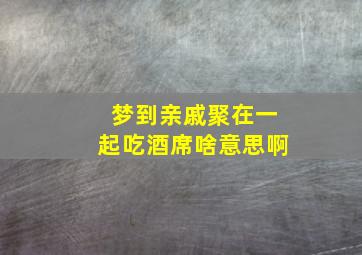 梦到亲戚聚在一起吃酒席啥意思啊