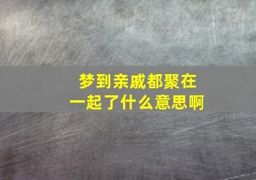 梦到亲戚都聚在一起了什么意思啊