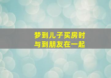 梦到儿子买房时与到朋友在一起