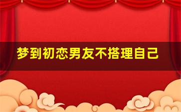 梦到初恋男友不搭理自己