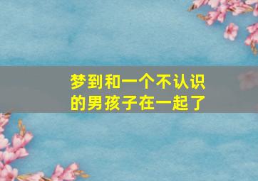 梦到和一个不认识的男孩子在一起了