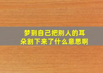 梦到自己把别人的耳朵割下来了什么意思啊