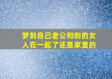 梦到自己老公和别的女人在一起了还是家里的