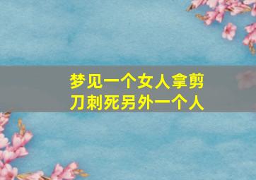 梦见一个女人拿剪刀刺死另外一个人