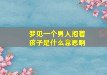 梦见一个男人抱着孩子是什么意思啊