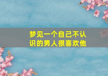 梦见一个自己不认识的男人很喜欢他