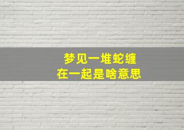 梦见一堆蛇缠在一起是啥意思