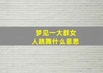 梦见一大群女人跳舞什么意思