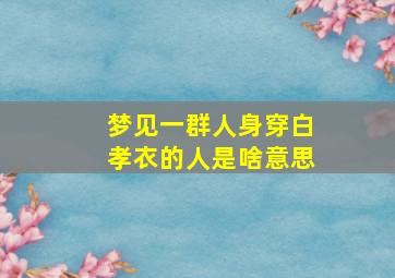 梦见一群人身穿白孝衣的人是啥意思