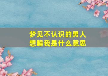 梦见不认识的男人想睡我是什么意思