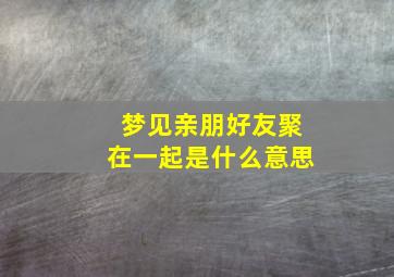 梦见亲朋好友聚在一起是什么意思