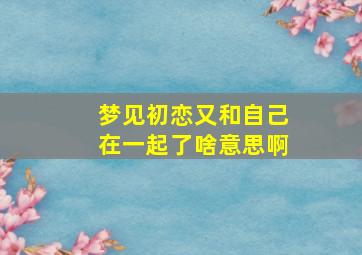 梦见初恋又和自己在一起了啥意思啊