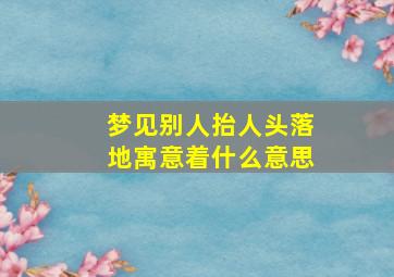 梦见别人抬人头落地寓意着什么意思