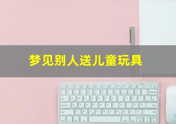 梦见别人送儿童玩具